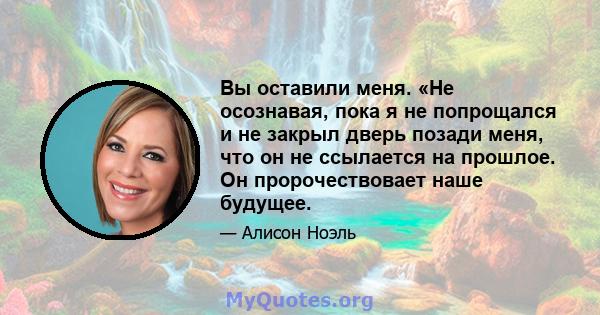 Вы оставили меня. «Не осознавая, пока я не попрощался и не закрыл дверь позади меня, что он не ссылается на прошлое. Он пророчествовает наше будущее.