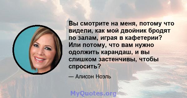 Вы смотрите на меня, потому что видели, как мой двойник бродят по залам, играя в кафетерии? Или потому, что вам нужно одолжить карандаш, и вы слишком застенчивы, чтобы спросить?