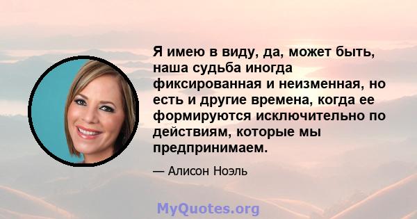 Я имею в виду, да, может быть, наша судьба иногда фиксированная и неизменная, но есть и другие времена, когда ее формируются исключительно по действиям, которые мы предпринимаем.