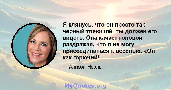 Я клянусь, что он просто так черный тлеющий, ты должен его видеть. Она качает головой, раздражая, что я не могу присоединиться к веселью. «Он как горючий!