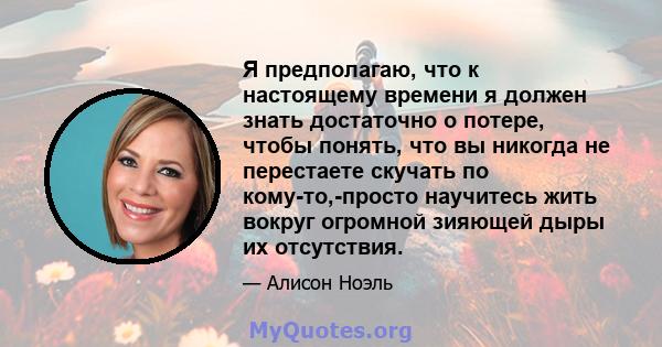 Я предполагаю, что к настоящему времени я должен знать достаточно о потере, чтобы понять, что вы никогда не перестаете скучать по кому-то,-просто научитесь жить вокруг огромной зияющей дыры их отсутствия.