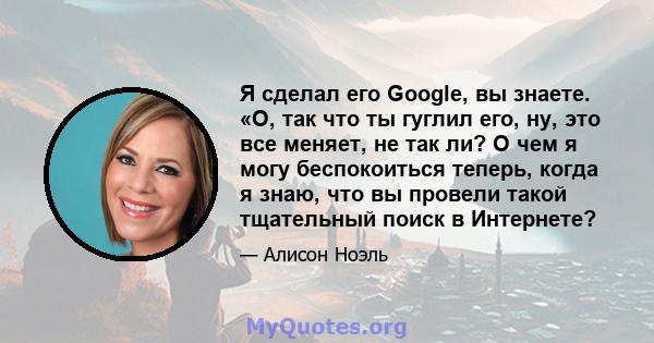 Я сделал его Google, вы знаете. «О, так что ты гуглил его, ну, это все меняет, не так ли? О чем я могу беспокоиться теперь, когда я знаю, что вы провели такой тщательный поиск в Интернете?