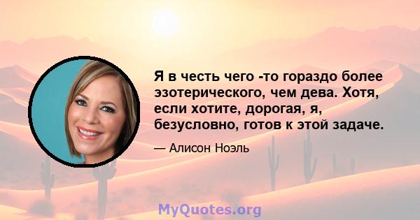 Я в честь чего -то гораздо более эзотерического, чем дева. Хотя, если хотите, дорогая, я, безусловно, готов к этой задаче.