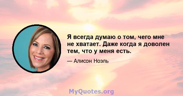 Я всегда думаю о том, чего мне не хватает. Даже когда я доволен тем, что у меня есть.