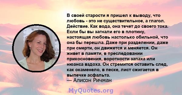 В своей старости я пришел к выводу, что любовь - это не существительное, а глагол. Действие. Как вода, она течет до своего тока. Если бы вы загнали его в плотину, настоящая любовь настолько обильной, что она бы перешла. 