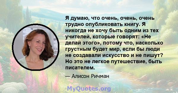 Я думаю, что очень, очень, очень трудно опубликовать книгу. Я никогда не хочу быть одним из тех учителей, которые говорят: «Не делай этого», потому что, насколько грустным будет мир, если бы люди не создавали искусство