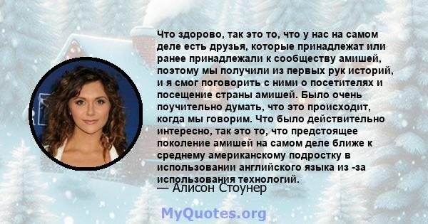 Что здорово, так это то, что у нас на самом деле есть друзья, которые принадлежат или ранее принадлежали к сообществу амишей, поэтому мы получили из первых рук историй, и я смог поговорить с ними о посетителях и