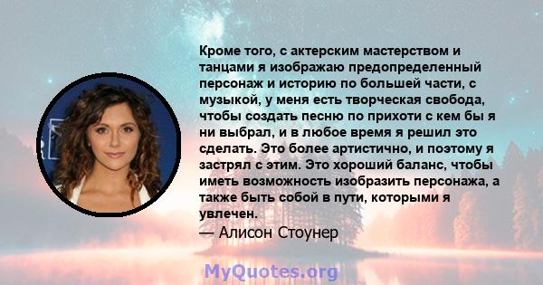 Кроме того, с актерским мастерством и танцами я изображаю предопределенный персонаж и историю по большей части, с музыкой, у меня есть творческая свобода, чтобы создать песню по прихоти с кем бы я ни выбрал, и в любое