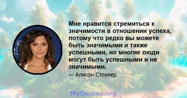 Мне нравится стремиться к значимости в отношении успеха, потому что редко вы можете быть значимыми и также успешными, но многие люди могут быть успешными и не значимыми.