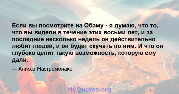 Если вы посмотрите на Обаму - я думаю, что то, что вы видели в течение этих восьми лет, и за последние несколько недель он действительно любит людей, и он будет скучать по ним. И что он глубоко ценит такую