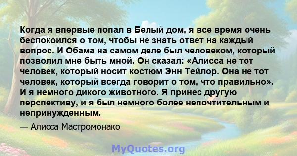 Когда я впервые попал в Белый дом, я все время очень беспокоился о том, чтобы не знать ответ на каждый вопрос. И Обама на самом деле был человеком, который позволил мне быть мной. Он сказал: «Алисса не тот человек,