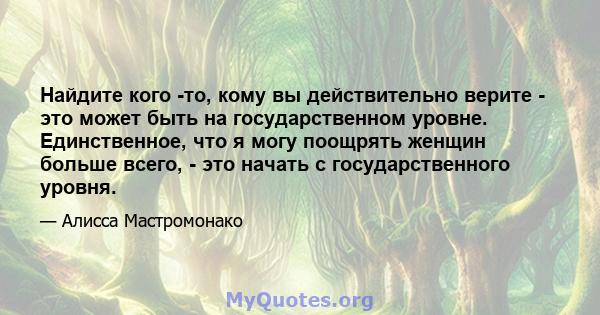 Найдите кого -то, кому вы действительно верите - это может быть на государственном уровне. Единственное, что я могу поощрять женщин больше всего, - это начать с государственного уровня.