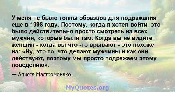 У меня не было тонны образцов для подражания еще в 1998 году. Поэтому, когда я хотел войти, это было действительно просто смотреть на всех мужчин, которые были там. Когда вы не видите женщин - когда вы что -то врывают - 