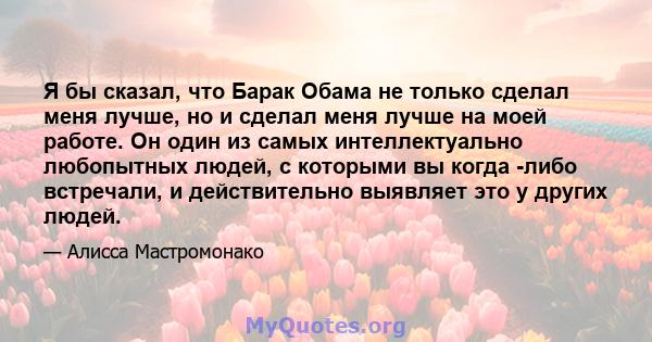 Я бы сказал, что Барак Обама не только сделал меня лучше, но и сделал меня лучше на моей работе. Он один из самых интеллектуально любопытных людей, с которыми вы когда -либо встречали, и действительно выявляет это у