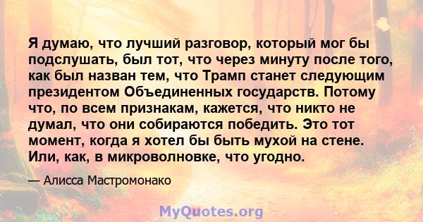 Я думаю, что лучший разговор, который мог бы подслушать, был тот, что через минуту после того, как был назван тем, что Трамп станет следующим президентом Объединенных государств. Потому что, по всем признакам, кажется,