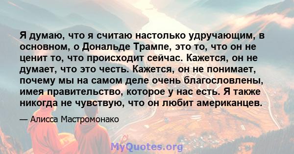 Я думаю, что я считаю настолько удручающим, в основном, о Дональде Трампе, это то, что он не ценит то, что происходит сейчас. Кажется, он не думает, что это честь. Кажется, он не понимает, почему мы на самом деле очень