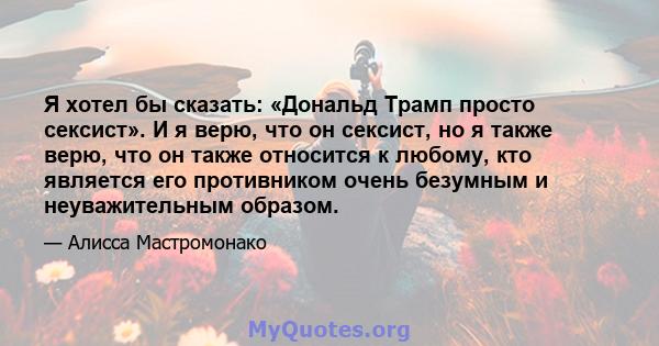 Я хотел бы сказать: «Дональд Трамп просто сексист». И я верю, что он сексист, но я также верю, что он также относится к любому, кто является его противником очень безумным и неуважительным образом.