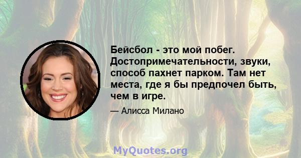 Бейсбол - это мой побег. Достопримечательности, звуки, способ пахнет парком. Там нет места, где я бы предпочел быть, чем в игре.