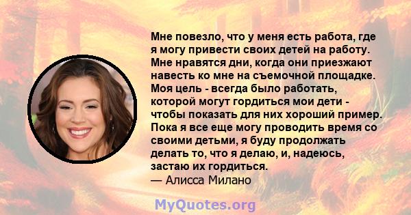 Мне повезло, что у меня есть работа, где я могу привести своих детей на работу. Мне нравятся дни, когда они приезжают навесть ко мне на съемочной площадке. Моя цель - всегда было работать, которой могут гордиться мои