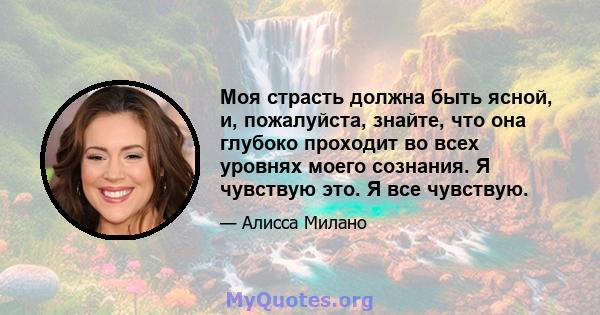 Моя страсть должна быть ясной, и, пожалуйста, знайте, что она глубоко проходит во всех уровнях моего сознания. Я чувствую это. Я все чувствую.