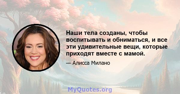 Наши тела созданы, чтобы воспитывать и обниматься, и все эти удивительные вещи, которые приходят вместе с мамой.