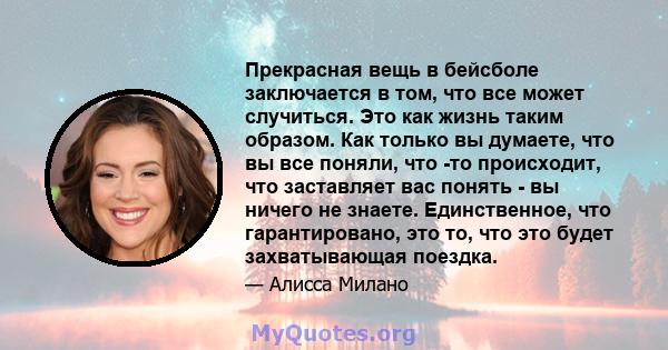 Прекрасная вещь в бейсболе заключается в том, что все может случиться. Это как жизнь таким образом. Как только вы думаете, что вы все поняли, что -то происходит, что заставляет вас понять - вы ничего не знаете.