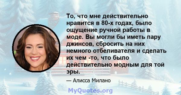 То, что мне действительно нравится в 80-х годах, было ощущение ручной работы в моде. Вы могли бы иметь пару джинсов, сбросить на них немного отбеливателя и сделать их чем -то, что было действительно модным для той эры.