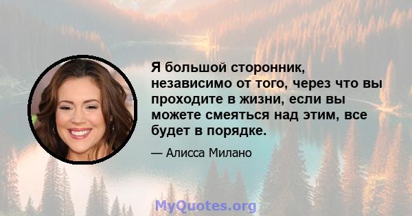 Я большой сторонник, независимо от того, через что вы проходите в жизни, если вы можете смеяться над этим, все будет в порядке.