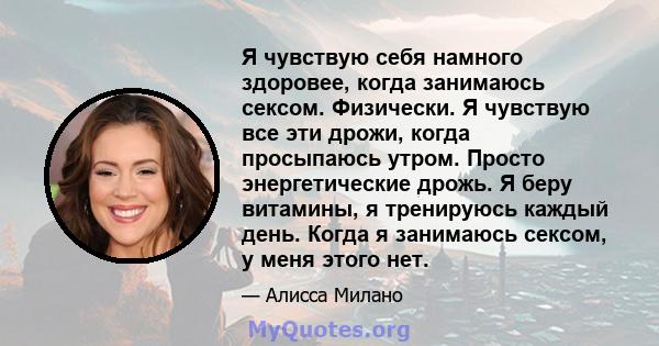 Я чувствую себя намного здоровее, когда занимаюсь сексом. Физически. Я чувствую все эти дрожи, когда просыпаюсь утром. Просто энергетические дрожь. Я беру витамины, я тренируюсь каждый день. Когда я занимаюсь сексом, у