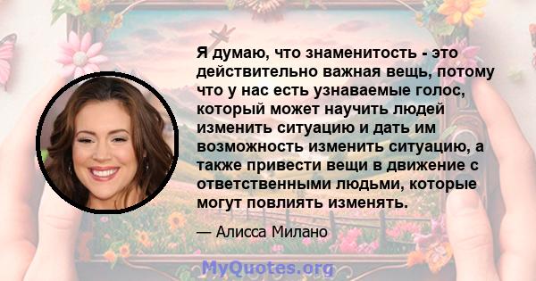 Я думаю, что знаменитость - это действительно важная вещь, потому что у нас есть узнаваемые голос, который может научить людей изменить ситуацию и дать им возможность изменить ситуацию, а также привести вещи в движение