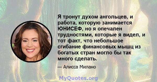 Я тронут духом ангольцев, и работа, которую занимается ЮНИСЕФ, но я опечален трудностями, которые я видел, и тот факт, что небольшое сгибание финансовых мышц из богатых стран могло бы так много сделать.