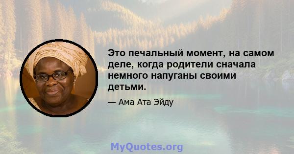 Это печальный момент, на самом деле, когда родители сначала немного напуганы своими детьми.