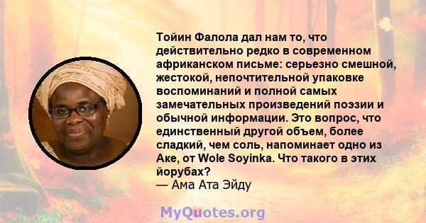 Тойин Фалола дал нам то, что действительно редко в современном африканском письме: серьезно смешной, жестокой, непочтительной упаковке воспоминаний и полной самых замечательных произведений поэзии и обычной информации.