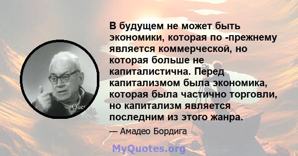 В будущем не может быть экономики, которая по -прежнему является коммерческой, но которая больше не капиталистична. Перед капитализмом была экономика, которая была частично торговли, но капитализм является последним из