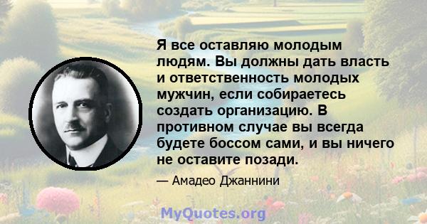 Я все оставляю молодым людям. Вы должны дать власть и ответственность молодых мужчин, если собираетесь создать организацию. В противном случае вы всегда будете боссом сами, и вы ничего не оставите позади.