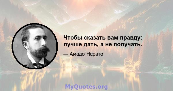 Чтобы сказать вам правду: лучше дать, а не получать.