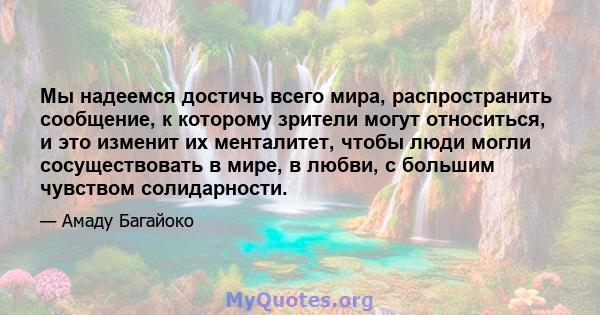 Мы надеемся достичь всего мира, распространить сообщение, к которому зрители могут относиться, и это изменит их менталитет, чтобы люди могли сосуществовать в мире, в любви, с большим чувством солидарности.