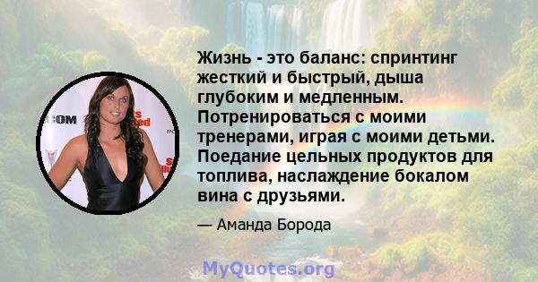 Жизнь - это баланс: спринтинг жесткий и быстрый, дыша глубоким и медленным. Потренироваться с моими тренерами, играя с моими детьми. Поедание цельных продуктов для топлива, наслаждение бокалом вина с друзьями.