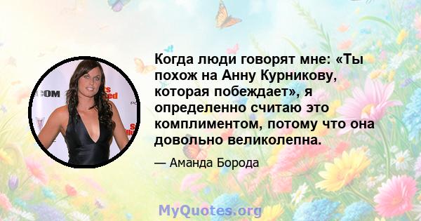 Когда люди говорят мне: «Ты похож на Анну Курникову, которая побеждает», я определенно считаю это комплиментом, потому что она довольно великолепна.