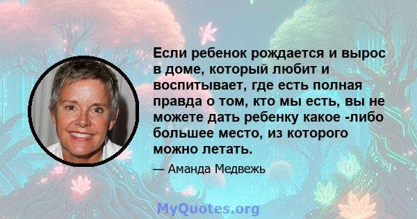 Если ребенок рождается и вырос в доме, который любит и воспитывает, где есть полная правда о том, кто мы есть, вы не можете дать ребенку какое -либо большее место, из которого можно летать.