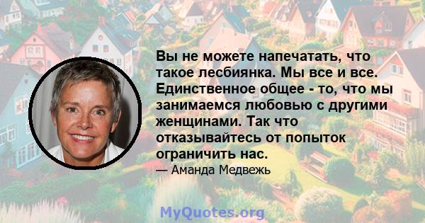 Вы не можете напечатать, что такое лесбиянка. Мы все и все. Единственное общее - то, что мы занимаемся любовью с другими женщинами. Так что отказывайтесь от попыток ограничить нас.