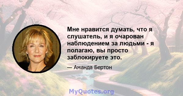 Мне нравится думать, что я слушатель, и я очарован наблюдением за людьми - я полагаю, вы просто заблокируете это.