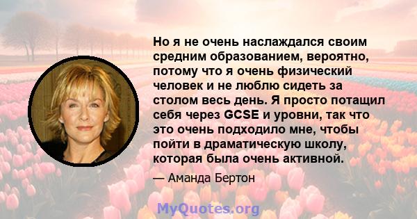 Но я не очень наслаждался своим средним образованием, вероятно, потому что я очень физический человек и не люблю сидеть за столом весь день. Я просто потащил себя через GCSE и уровни, так что это очень подходило мне,