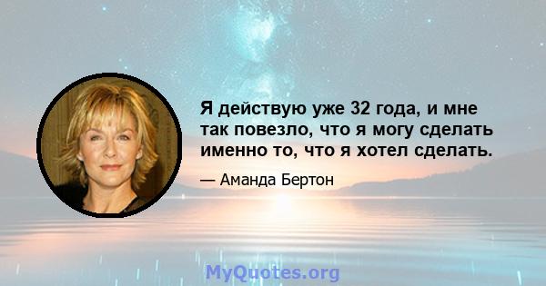 Я действую уже 32 года, и мне так повезло, что я могу сделать именно то, что я хотел сделать.