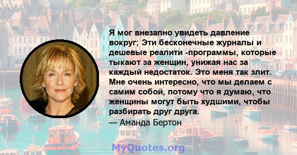 Я мог внезапно увидеть давление вокруг; Эти бесконечные журналы и дешевые реалити -программы, которые тыкают за женщин, унижая нас за каждый недостаток. Это меня так злит. Мне очень интересно, что мы делаем с самим