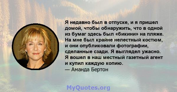 Я недавно был в отпуске, и я пришел домой, чтобы обнаружить, что в одной из бумаг здесь был «бикини» на пляже. На мне был крайне нелестный костюм, и они опубликовали фотографии, сделанные сзади. Я выглядел ужасно. Я