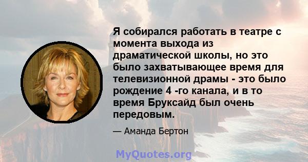 Я собирался работать в театре с момента выхода из драматической школы, но это было захватывающее время для телевизионной драмы - это было рождение 4 -го канала, и в то время Бруксайд был очень передовым.