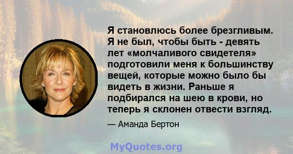 Я становлюсь более брезгливым. Я не был, чтобы быть - девять лет «молчаливого свидетеля» подготовили меня к большинству вещей, которые можно было бы видеть в жизни. Раньше я подбирался на шею в крови, но теперь я