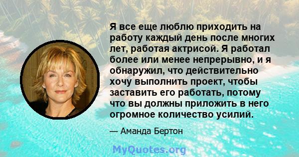 Я все еще люблю приходить на работу каждый день после многих лет, работая актрисой. Я работал более или менее непрерывно, и я обнаружил, что действительно хочу выполнить проект, чтобы заставить его работать, потому что