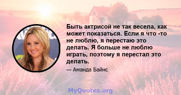 Быть актрисой не так весела, как может показаться. Если я что -то не люблю, я перестаю это делать. Я больше не люблю играть, поэтому я перестал это делать.